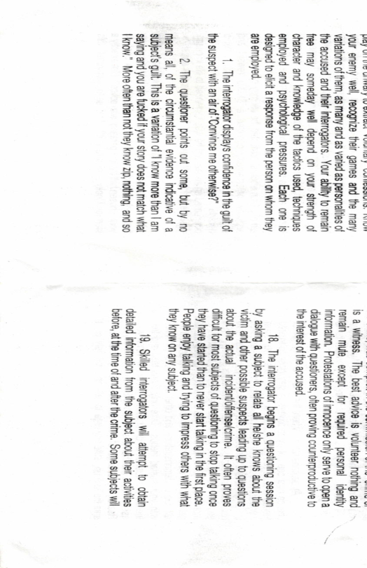the accused and thel nterogators. Your abilty to remain free may someday wel depend on your stengh of character and knowedge of the tactcs used, techniques employed and psychological pressures. Each one is designed to eficit a response from the person on whom they anempoyed  1. Theinterrogator displays confidence inthe guit of the suspect vih an airof“Convince me ohernise?”  2 The questoner poinls out some, but by no means al, of the circumstantil evidence indicative of a ‘subject’s quit. This is a variation of ’ know more than | am ‘saying and you are fucked f your story does not match what Iknow." More often than not they know zip, nathing, and so  reman mute excepl for required personal identty informaton. Protesatons of mocence only serve loopena  dalogue with questoners, ofen proving counterproducive o theinterest of the accused.  18. The interogator begins a questoning session by asking a subject to reate ll helshe knows about the vitim and other possile suspecls leading up o questons about the actual - incidentofiensalcrime. It ofen proves il for st subjects of questioning o stop talking once they have sarted than o never tat talking n e fstplace. People enjoy talking and tring o impress oters wih what they know on any subject  19, Skied interogators wil attempt o obtan Cetaled informaton from the subject about thei ackivies before, atth tme of and afer the cime. Some subjcts wil  